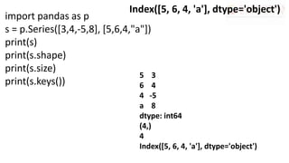 import pandas as p
s = p.Series([3,4,-5,8], [5,6,4,"a"])
print(s)
print(s.shape)
print(s.size)
print(s.keys())
Index([5, 6, 4, 'a'], dtype='object')
5 3
6 4
4 -5
a 8
dtype: int64
(4,)
4
Index([5, 6, 4, 'a'], dtype='object')
 