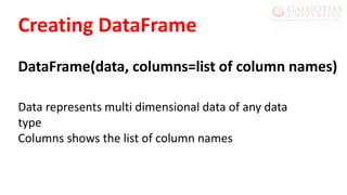 Creating DataFrame
DataFrame(data, columns=list of column names)
Data represents multi dimensional data of any data
type
Columns shows the list of column names
 