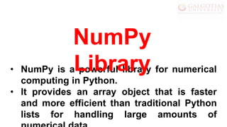 • NumPy is a powerful library for numerical
computing in Python.
• It provides an array object that is faster
and more efficient than traditional Python
lists for handling large amounts of
NumPy
Library
 