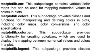 matplotlib.cm: This subpackage contains various color
maps that can be used for mapping numerical values to
colors in plots.
matplotlib.colors: This subpackage provides classes and
functions for manipulating and defining colors in plots,
including color maps, color conversions, and color
specifications.
matplotlib.colorbar: This subpackage provides
functionality for creating colorbars, which are used to
display the mapping between numerical values and colors
in a plot.
matplotlib.legend: This subpackage provides classes
 