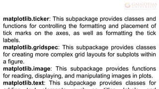 matplotlib.ticker: This subpackage provides classes and
functions for controlling the formatting and placement of
tick marks on the axes, as well as formatting the tick
labels.
matplotlib.gridspec: This subpackage provides classes
for creating more complex grid layouts for subplots within
a figure.
matplotlib.image: This subpackage provides functions
for reading, displaying, and manipulating images in plots.
matplotlib.text: This subpackage provides classes for
 