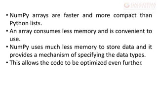 • NumPy arrays are faster and more compact than
Python lists.
• An array consumes less memory and is convenient to
use.
• NumPy uses much less memory to store data and it
provides a mechanism of specifying the data types.
• This allows the code to be optimized even further.
 