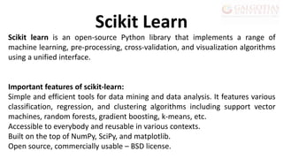 Scikit learn is an open-source Python library that implements a range of
machine learning, pre-processing, cross-validation, and visualization algorithms
using a unified interface.
Important features of scikit-learn:
Simple and efficient tools for data mining and data analysis. It features various
classification, regression, and clustering algorithms including support vector
machines, random forests, gradient boosting, k-means, etc.
Accessible to everybody and reusable in various contexts.
Built on the top of NumPy, SciPy, and matplotlib.
Open source, commercially usable – BSD license.
Scikit Learn
 