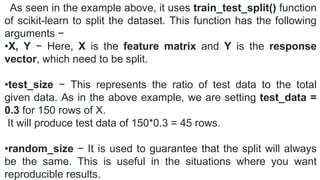 As seen in the example above, it uses train_test_split() function
of scikit-learn to split the dataset. This function has the following
arguments −
•X, Y − Here, X is the feature matrix and Y is the response
vector, which need to be split.
•test_size − This represents the ratio of test data to the total
given data. As in the above example, we are setting test_data =
0.3 for 150 rows of X.
It will produce test data of 150*0.3 = 45 rows.
•random_size − It is used to guarantee that the split will always
be the same. This is useful in the situations where you want
reproducible results.
 