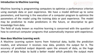 Introduction to Machine Learning
Machine learning is programming computers to optimize a performance criterion
using example data or past experience. We have a model defined up to some
parameters, and learning is the execution of a computer program to optimize the
parameters of the model using the training data or past experience. The model
may be predictive to make predictions in the future, or descriptive to gain
knowledge from data.
The field of study known as machine learning is concerned with the question of
how to construct computer programs that automatically improve with experience.
How does Machine Learning work:
A Machine Learning system learns from historical data, builds the prediction
models, and whenever it receives new data, predicts the output for it. The
accuracy of predicted output depends upon the amount of data, as the huge
amount of data helps to build a better model which predicts the output more
 