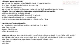 Features of Machine Learning:
Machine learning uses data to detect various patterns in a given dataset.
It can learn from past data and improve automatically.
It is a data-driven technology.
Machine learning is much similar to data mining as it also deals with a huge amount of data.
Following are some key points that show the importance of Machine Learning:
Rapid increment in the production of data
Solving complex problems, which are difficult for a human
Decision-making in various sector including finance
Finding hidden patterns and extracting useful information from data.
Classification of Machine Learning:
At a broad level, machine learning can be classified into three types:
Supervised learning
Unsupervised learning
Reinforcement learning
Supervised Learning: Supervised learning is a type of machine learning method in which we provide sample
labeled data to the machine learning system in order to train it, and on that basis, it predicts the output.
Supervised learning can be grouped further in two categories of algorithms:
Classification
Regression
 