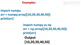 import numpy as np
arr = np.array([10,20,30,40,50])
print(arr)
Examples
import numpy
arr = numpy.array([10,20,30,40,50])
print(arr)
Output
[10,20,30,40,50]
 