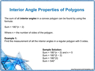 Interior Angle Properties of Polygons
The sum of all interior angles in a convex polygon can be found by using the
formula:

Sum = 180°(n − 2)

Where n = the number of sides of the polygon.

Example 1:
Find the measurement of all the interior angles in a regular polygon with 5 sides.


                                     Sample Solution:
                                     Sum = 180°(n − 2) and n = 5
                                     Sum = 180°(5 − 2)
                                     Sum = 180°(3)
                                     Sum = 540°
 