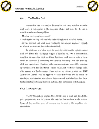 F T ra n sf o                                                                                                                  F T ra n sf o
          PD                   rm                                                                                                        PD                   rm
      Y                                                                                                                              Y
 Y




                                                                                                                                Y
                                er




                                                                                                                                                               er
ABB




                                                                                                                               ABB
                          y




                                                                                                                                                         y
                       bu




                                                                                                                                                      bu
                                    2.0




                                                                                                                                                                   2.0
                     to




                                                                                                                                                    to
                  re




                                                                                                                                                 re
                                                                                                               J3103/6/10
                he




                                                                                                                                               he
           k




                                                                                                                                          k
          lic




                                                                                                                                         lic
                                          COMPUTER NUMERICAL CONTROL
      C




                                                                                                                                     C
      w                        om                                                                                                    w                        om
  w




                                                                                                                                 w
          w.                                                                                                                             w.
               A B B Y Y.c                                                                                                                    A B B Y Y.c




                                               6.4.1.     The Machine Tool


                                                        A machine tool is a device designed to cut away surplus material
                                               and leave a component of the required shape and size. To do this a
                                               machine tool must be capable of:
                                               - Holding the work piece securely
                                               - Holding the cutting tool securely and driving it with suitable power.
                                               - Moving the tool and work piece relative to one another precisely enough
                                               to achieve accuracy of size and surface finish.
                                                        In addition, provision must be made for altering the spindle speed
                                               and feed rates, tool changing, supply of coolant etc. On a conventional
                                               machine an operator controls these functions and sets or alters them
                                               when he considers it necessary, the decision resulting from his training,
                                               skill and experience. Obviously, the machine settings may differ between
                                               operators as will the time taken to read scales, set positions, change tools,
                                               alter speeds and feeds, engage drives and set up the work piece etc. CNC
                                               Automatic Control can be applied to these functions and so result in
                                               consistent and reduced machining times through optimised cutting data,
                                               fast accurate positioning between cuts and fast automatic tool changing.


                                               6.4.2. The Control Unit


                                                        The CNC Machine Control Unit (MCU) has to read and decode the
                                               part programme, and to provide the decoded instructions to the control
                                               loops of the machine axes of motion, and to control the machine tool
                                               operations.
 