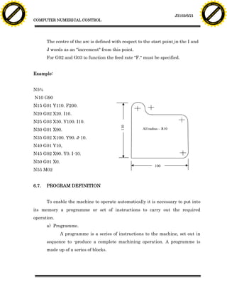 F T ra n sf o                                                                                                                    F T ra n sf o
          PD                   rm                                                                                                          PD                   rm
      Y                                                                                                                                Y
 Y




                                                                                                                                  Y
                                er




                                                                                                                                                                 er
ABB




                                                                                                                                 ABB
                          y




                                                                                                                                                           y
                       bu




                                                                                                                                                        bu
                                    2.0




                                                                                                                                                                     2.0
                     to




                                                                                                                                                      to
                  re




                                                                                                                                                   re
                                                                                                                    J3103/6/21
                he




                                                                                                                                                 he
           k




                                                                                                                                            k
          lic




                                                                                                                                           lic
                                          COMPUTER NUMERICAL CONTROL
      C




                                                                                                                                       C
      w                        om                                                                                                      w                        om
  w




                                                                                                                                   w
          w.                                                                                                                               w.
               A B B Y Y.c                                                                                                                      A B B Y Y.c




                                                 The centre of the arc is defined with respect to the start point in the I and
                                                 J words as an "increment" from this point.
                                                 For G02 and G03 to function the feed rate "F." must be specified.


                                          Example:


                                          N5%
                                          N10 G90
                                          N15 G01 Y110. F200.
                                          N20 G02 X20. I10.
                                          N25 G03 X30. Y100. I10.                     110

                                          N30 G01 X90.                                           All radius – R10

                                          N35 G02 X100. Y90. J-10.
                                          N40 G01 Y10,
                                          N45 G02 X90. Y0. I-10.
                                          N50 G01 X0.
                                                                                                        100
                                          N55 M02


                                          6.7.   PROGRAM DEFINITION


                                                 To enable the machine to operate automatically it is necessary to put into
                                          its memory a programme or set of instructions to carry out the required
                                          operation.
                                                 a) Programme.
                                                        A programme is a series of instructions to the machine, set out in
                                                 sequence to -produce a complete machining operation. A programme is
                                                 made up of a series of blocks.
 
