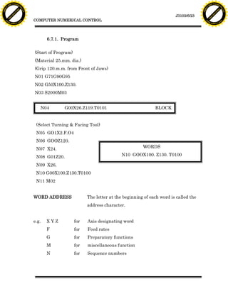 F T ra n sf o                                                                                                                 F T ra n sf o
          PD                   rm                                                                                                       PD                   rm
      Y                                                                                                                             Y
 Y




                                                                                                                               Y
                                er




                                                                                                                                                              er
ABB




                                                                                                                              ABB
                          y




                                                                                                                                                        y
                       bu




                                                                                                                                                     bu
                                    2.0




                                                                                                                                                                  2.0
                     to




                                                                                                                                                   to
                  re




                                                                                                                                                re
                                                                                                                J3103/6/23
                he




                                                                                                                                              he
           k




                                                                                                                                         k
          lic




                                                                                                                                        lic
                                          COMPUTER NUMERICAL CONTROL
      C




                                                                                                                                    C
      w                        om                                                                                                   w                        om
  w




                                                                                                                                w
          w.                                                                                                                            w.
               A B B Y Y.c                                                                                                                   A B B Y Y.c




                                                 6.7.1. Program


                                          (Start of Program)
                                          (Material 25.mm. dia.)
                                          (Grip 120.m.m. from Front of Jaws)
                                          N01 G71G90G95
                                          N02 G50X100.Z130.
                                          N03 S2000M03


                                             N04        G00X26.Z119.T0101                             BLOCK


                                           (Select Turning & Facing Tool)
                                           N05 GO1X2.F.O4
                                           N06 GOOZ120.
                                           N07 X24.                                             WORDS

                                           N08 G01Z20.                                N10 GOOX100. Z130. T0100

                                           N09 X26.
                                           N10 G00X100.Z130.T0100
                                           N11 M02


                                          WORD ADDRESS               The letter at the beginning of each word is called the
                                                                     address character.


                                          e.g.   XYZ           for   Axis designating word
                                                 F             for   Feed rates
                                                 G             for   Preparatory functions
                                                 M             for   miscellaneous function
                                                 N             for   Sequence numbers
 