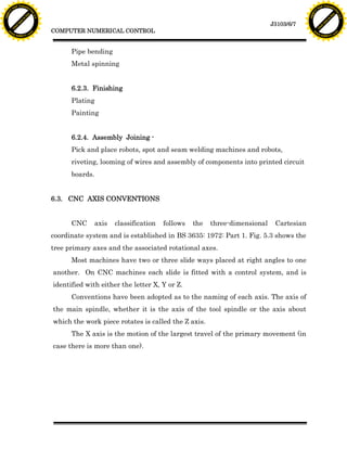 F T ra n sf o                                                                                                                      F T ra n sf o
          PD                   rm                                                                                                            PD                   rm
      Y                                                                                                                                  Y
 Y




                                                                                                                                    Y
                                er




                                                                                                                                                                   er
ABB




                                                                                                                                   ABB
                          y




                                                                                                                                                             y
                       bu




                                                                                                                                                          bu
                                    2.0




                                                                                                                                                                       2.0
                     to




                                                                                                                                                        to
                  re




                                                                                                                                                     re
                                                                                                                      J3103/6/7
                he




                                                                                                                                                   he
           k




                                                                                                                                              k
          lic




                                                                                                                                             lic
                                          COMPUTER NUMERICAL CONTROL
      C




                                                                                                                                         C
      w                        om                                                                                                        w                        om
  w




                                                                                                                                     w
          w.                                                                                                                                 w.
               A B B Y Y.c                                                                                                                        A B B Y Y.c




                                                Pipe bending
                                                Metal spinning


                                                6.2.3. Finishing
                                                Plating
                                                Painting


                                                6.2.4. Assembly Joining -
                                                Pick and place robots, spot and seam welding machines and robots,
                                                riveting, looming of wires and assembly of components into printed circuit
                                                boards.


                                          6.3. CNC AXIS CONVENTIONS


                                                CNC       axis   classification   follows   the   three-dimensional    Cartesian
                                          coordinate system and is established in BS 3635: 1972: Part 1. Fig. 5.3 shows the
                                          tree primary axes and the associated rotational axes.
                                                Most machines have two or three slide ways placed at right angles to one
                                          another. On CNC machines each slide is fitted with a control system, and is
                                          identified with either the letter X, Y or Z.
                                                Conventions have been adopted as to the naming of each axis. The axis of
                                          the main spindle, whether it is the axis of the tool spindle or the axis about
                                          which the work piece rotates is called the Z axis.
                                                The X axis is the motion of the largest travel of the primary movement (in
                                          case there is more than one).
 