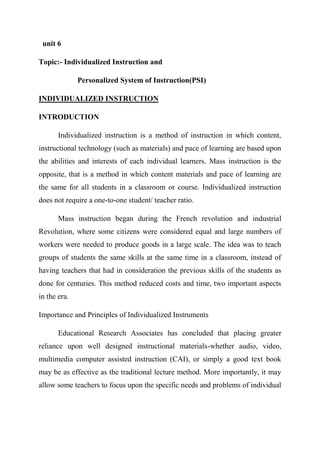 unit 6
Topic:- Individualized Instruction and
Personalized System of Instruction(PSI)
INDIVIDUALIZED INSTRUCTION
INTRODUCTION
Individualized instruction is a method of instruction in which content,
instructional technology (such as materials) and pace of learning are based upon
the abilities and interests of each individual learners. Mass instruction is the
opposite, that is a method in which content materials and pace of learning are
the same for all students in a classroom or course. Individualized instruction
does not require a one-to-one student/ teacher ratio.
Mass instruction began during the French revolution and industrial
Revolution, where some citizens were considered equal and large numbers of
workers were needed to produce goods in a large scale. The idea was to teach
groups of students the same skills at the same time in a classroom, instead of
having teachers that had in consideration the previous skills of the students as
done for centuries. This method reduced costs and time, two important aspects
in the era.
Importance and Principles of Individualized Instruments
Educational Research Associates has concluded that placing greater
reliance upon well designed instructional materials-whether audio, video,
multimedia computer assisted instruction (CAI), or simply a good text book
may be as effective as the traditional lecture method. More importantly, it may
allow some teachers to focus upon the specific needs and problems of individual
 