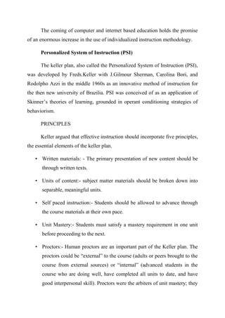 The coming of computer and internet based education holds the promise
of an enormous increase in the use of individualized instruction methodology.
Personalized System of Instruction (PSI)
The keller plan, also called the Personalized System of Instruction (PSI),
was developed by Freds.Keller with J.Gilmour Sherman, Carolina Bori, and
Rodolpho Azzi in the middle 1960s as an innovative method of instruction for
the then new university of Brazilia. PSI was conceived of as an application of
Skinner’s theories of learning, grounded in operant conditioning strategies of
behaviorism.
PRINCIPLES
Keller argued that effective instruction should incorporate five principles,
the essential elements of the keller plan.
• Written materials: - The primary presentation of new content should be
through written texts.
• Units of content:- subject matter materials should be broken down into
separable, meaningful units.
• Self paced instruction:- Students should be allowed to advance through
the course materials at their own pace.
• Unit Mastery:- Students must satisfy a mastery requirement in one unit
before proceeding to the next.
• Proctors:- Human proctors are an important part of the Keller plan. The
proctors could be “external” to the course (adults or peers brought to the
course from external sources) or “internal” (advanced students in the
course who are doing well, have completed all units to date, and have
good interpersonal skill). Proctors were the arbiters of unit mastery; they
 