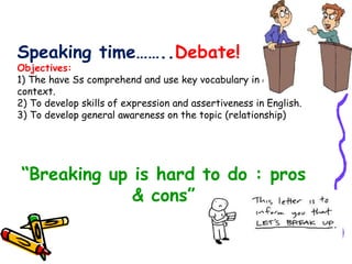 Speaking time…….. Debate! Objectives:  1) The have Ss comprehend and use key vocabulary in a clear context. 2) To develop skills of expression and assertiveness in English. 3) To develop general awareness on the topic (relationship) “ Breaking up is hard to do : pros & cons” 