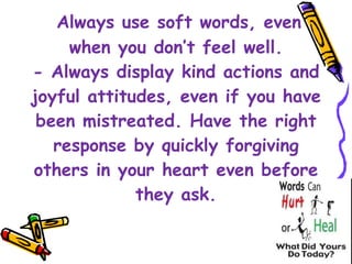   Always use soft words, even when you don’t feel well. - Always display kind actions and joyful attitudes, even if you have been mistreated. Have the right response by quickly forgiving others in your heart even before they ask. 