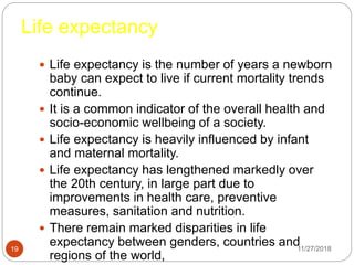 Life expectancy
 Life expectancy is the number of years a newborn
baby can expect to live if current mortality trends
continue.
 It is a common indicator of the overall health and
socio-economic wellbeing of a society.
 Life expectancy is heavily influenced by infant
and maternal mortality.
 Life expectancy has lengthened markedly over
the 20th century, in large part due to
improvements in health care, preventive
measures, sanitation and nutrition.
 There remain marked disparities in life
expectancy between genders, countries and
regions of the world,
11/27/201819
 