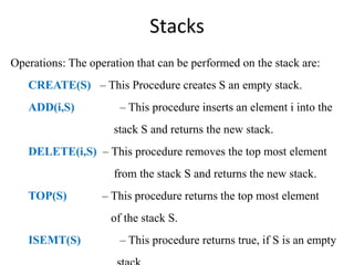 Stacks
Operations: The operation that can be performed on the stack are:
CREATE(S) – This Procedure creates S an empty stack.
ADD(i,S) – This procedure inserts an element i into the
stack S and returns the new stack.
DELETE(i,S) – This procedure removes the top most element
from the stack S and returns the new stack.
TOP(S) – This procedure returns the top most element
of the stack S.
ISEMT(S) – This procedure returns true, if S is an empty
 