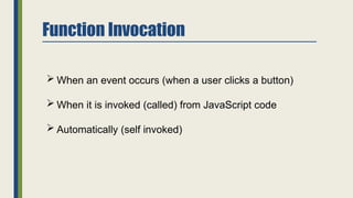 Function Invocation
 When an event occurs (when a user clicks a button)
 When it is invoked (called) from JavaScript code
 Automatically (self invoked)
 