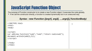 JavaScript Function Object
The purpose of Function constructor is to create a new Function object. It executes the code globally.
 if we call the constructor directly, a function is created dynamically but in an unsecured way.
Syntax : new Function ([arg1[, arg2[, ....argn]],] functionBody)
 