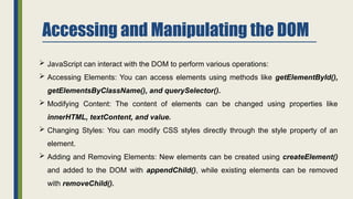 Accessing and Manipulating the DOM
 JavaScript can interact with the DOM to perform various operations:
 Accessing Elements: You can access elements using methods like getElementById(),
getElementsByClassName(), and querySelector().
 Modifying Content: The content of elements can be changed using properties like
innerHTML, textContent, and value.
 Changing Styles: You can modify CSS styles directly through the style property of an
element.
 Adding and Removing Elements: New elements can be created using createElement()
and added to the DOM with appendChild(), while existing elements can be removed
with removeChild().
 