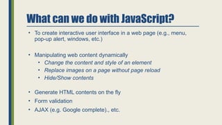 What can we do with JavaScript?
• To create interactive user interface in a web page (e.g., menu,
pop-up alert, windows, etc.)
• Manipulating web content dynamically
• Change the content and style of an element
• Replace images on a page without page reload
• Hide/Show contents
• Generate HTML contents on the fly
• Form validation
• AJAX (e.g. Google complete)., etc.
 