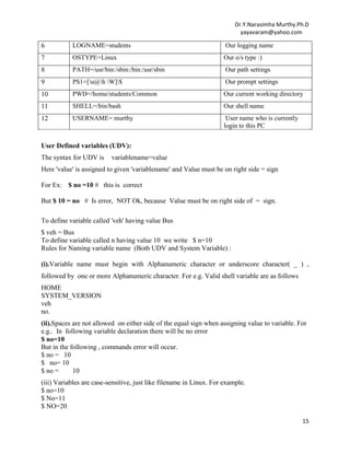 Dr.Y.Narasimha Murthy.Ph.D
yayavaram@yahoo.com
15
6 LOGNAME=students Our logging name
7 OSTYPE=Linux Our o/s type :)
8 PATH=/usr/bin:/sbin:/bin:/usr/sbin Our path settings
9 PS1=[u@h W]$ Our prompt settings
10 PWD=/home/students/Common Our current working directory
11 SHELL=/bin/bash Our shell name
12 USERNAME= murthy User name who is currently
login to this PC
User Defined variables (UDV):
The syntax for UDV is variablename=value
Here 'value' is assigned to given 'variablename' and Value must be on right side = sign
For Ex: $ no =10 # this is correct
But $ 10 = no # Is error, NOT Ok, because Value must be on right side of = sign.
To define variable called 'veh' having value Bus
$ veh = Bus
To define variable called n having value 10 we write $ n=10
Rules for Naming variable name (Both UDV and System Variable) :
(i).Variable name must begin with Alphanumeric character or underscore character( _ ) ,
followed by one or more Alphanumeric character. For e.g. Valid shell variable are as follows
HOME
SYSTEM_VERSION
veh
no.
(ii).Spaces are not allowed on either side of the equal sign when assigning value to variable. For
e.g.. In following variable declaration there will be no error
$ no=10
But in the following , commands error will occur.
$ no = 10
$ no= 10
$ no = 10
(iii) Variables are case-sensitive, just like filename in Linux. For example.
$ no=10
$ No=11
$ NO=20
 