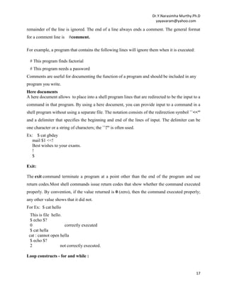 Dr.Y.Narasimha Murthy.Ph.D
yayavaram@yahoo.com
17
remainder of the line is ignored. The end of a line always ends a comment. The general format
for a comment line is #comment.
For example, a program that contains the following lines will ignore them when it is executed:
# This program finds factorial
# This program needs a password
Comments are useful for documenting the function of a program and should be included in any
program you write.
Here documents
A here document allows to place into a shell program lines that are redirected to be the input to a
command in that program. By using a here document, you can provide input to a command in a
shell program without using a separate file. The notation consists of the redirection symbol ``<<''
and a delimiter that specifies the beginning and end of the lines of input. The delimiter can be
one character or a string of characters; the ``!'' is often used.
Ex: $ cat gbday
mail $1 <<!
Best wishes to your exams.
!
$
Exit:
The exit command terminate a program at a point other than the end of the program and use
return codes.Most shell commands issue return codes that show whether the command executed
properly. By convention, if the value returned is 0 (zero), then the command executed properly;
any other value shows that it did not.
For Ex: $ cat hello
This is file hello.
$ echo $?
0 correctly executed
$ cat hella
cat : cannot open hella
$ echo $?
2 not correctly executed.
Loop constructs - for and while :
 
