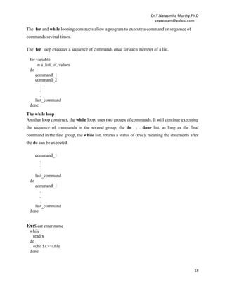 Dr.Y.Narasimha Murthy.Ph.D
yayavaram@yahoo.com
18
The for and while looping constructs allow a program to execute a command or sequence of
commands several times.
The for loop executes a sequence of commands once for each member of a list.
for variable
in a_list_of_values
do
command_1
command_2
.
.
.
last_command
done.
The while loop
Another loop construct, the while loop, uses two groups of commands. It will continue executing
the sequence of commands in the second group, the do . . . done list, as long as the final
command in the first group, the while list, returns a status of (true), meaning the statements after
the do can be executed.
command_1
.
.
.
last_command
do
command_1
.
.
.
last_command
done
Ex:$ cat enter.name
while
read x
do
echo $x>>xfile
done
 