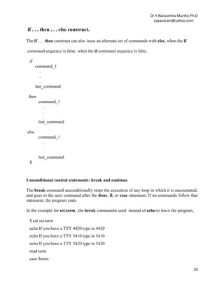 Dr.Y.Narasimha Murthy.Ph.D
yayavaram@yahoo.com
20
if . . . then . . . else construct.
The if . . . then construct can also issue an alternate set of commands with else, when the if
command sequence is false. when the if command sequence is false.
if
command_1
.
.
.
last_command
then
command_1
.
.
.
last_command
else
command_1
.
.
.
last_command
fi
Unconditional control statements: break and continue
The break command unconditionally stops the execution of any loop in which it is encountered,
and goes to the next command after the done, fi, or esac statement. If no commands follow that
statement, the program ends.
In the example for set.term, ,the break commandis used instead of echo to leave the program,
$ cat set.term
echo If you have a TTY 4420 type in 4420
echo If you have a TTY 5410 type in 5410
echo If you have a TTY 5420 type in 5420
read term
case $term
 