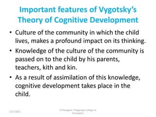Important features of Vygotsky’s
Theory of Cognitive Development
• Culture of the community in which the child
lives, makes a profound impact on its thinking.
• Knowledge of the culture of the community is
passed on to the child by his parents,
teachers, kith and kin.
• As a result of assimilation of this knowledge,
cognitive development takes place in the
child.
2/17/2021
K.Thangavel, Thiagarajar College of
Preceptors
 