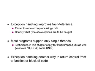  Exception handling improves fault-tolerance
 Easier to write error-processing code
 Specify what type of exceptions are to be caught
 Most programs support only single threads
 Techniques in this chapter apply for multithreaded OS as well
(windows NT, OS/2, some UNIX)
 Exception handling another way to return control from
a function or block of code
 