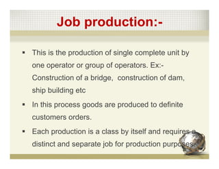 Job production:-
 This is the production of single complete unit by
one operator or group of operators. Ex:-
Construction of a bridge, construction of dam,
ship building etc
 In this process goods are produced to definite
customers orders.
 Each production is a class by itself and requires a
distinct and separate job for production purposes.
 