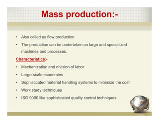 Mass production:-
• Also called as flow production
• The production can be undertaken on large and specialized
machines and processes.
Characteristics:-
• Mechanization and division of labor
• Large-scale economies
• Sophisticated material handling systems to minimize the cost
• Work study techniques
• ISO 9000 like sophisticated quality control techniques.
 