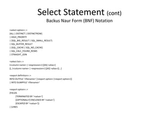 Select Statement (cont)
Backus Naur Form (BNF) Notation
<select option>::=
{ALL | DISTINCT | DISTINCTROW}
| HIGH_PRIORITY
| {SQL_BIG_RESULT | SQL_SMALL_RESULT}
| SQL_BUFFER_RESULT
| {SQL_CACHE | SQL_NO_CACHE}
| SQL_CALC_FOUND_ROWS
| STRAIGHT_JOIN
<select list>::=
{<column name> | <expression>} [[AS] <alias>]
[{, {<column name> | <expression>} [[AS] <alias>]}...]
<export definition>::=
INTO OUTFILE '<filename>' [<export option> [<export option>]]
| INTO DUMPFILE '<filename>'
<export option>::=
{FIELDS
[TERMINATED BY '<value>']
[[OPTIONALLY] ENCLOSED BY '<value>']
[ESCAPED BY '<value>']}
| {LINES
 