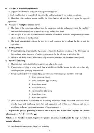 (ii) Analysis of machining operations-
 A specific machine will carry out every operation required.
 Each machine tool to be used will have specific tool types to carry out certain operations.
 Therefore, this analysis should enable the identification of specific tool types for specific
operations.
(iii) Analysis of workpiece characteristics –
 The focus of the workpiece analysis is on the workpiece material and geometry and the capability
in terms of dimensional and geometric accuracy and surface finish.
 The analysis of the first two characteristics enables suitable tool materials and geometry (in terms
of size and shape) to be identified.
 The third characteristic allows the tool type and geometry to be refined further to suit the
operations.
(iv) Tooling analysis-
 Using the tooling data available, the general tooling specifications generated at the third stage can
be translated into a statement of tooling requirements for the job, that is, a tooling list.
 This will obviously reflect whatever tooling is actually available for the operations required.
(v) Selection of tooling –
 There are two routes that the tool selection can take at this point.
 If single-piece tooling is being used, then a suitable tool holder should be selected before fully
defining the tool geometry and material.
 However, if insert-type tooling is being used then the following steps should be followed:
1. Select clamping system;
2. Select tool holder type and Size;
3. Select insert shape;
4. Select insert size;
5. Determine tool edge dies;
6. Select insert type;
7. Select tool material.
 Once all of the above is completed, the machining parameters can be calculated. These will be the
speeds, feeds and machining times for each operation. All of the above factors will have a
significant influence on the determination of these parameters.
2. Explain the process planning procedure and List out the information required for process
planning. (AU Nov/Dec-2017) (Or)
What are the Set of documents required for process planning? (Or) Explain the steps involved in
process planning.
 Set of documents required for process planning
5
 
