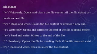 File Modes
•"w": Write-only. Opens and clears the file content (if the file exists) or
creates a new file.
•"w+": Read and write. Clears the file content or creates a new one.
•"a": Write-only. Opens and writes to the end of the file (append mode).
•"a+": Read and write. Writes to the end of the file.
•"r": Read-only. Opens the file for reading. Fails if the file does not exist.
•"r+": Read and write. Does not clear the file content.
 