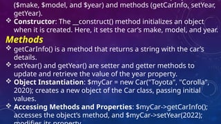 ($make, $model, and $year) and methods (getCarInfo, setYear,
getYear).
 Constructor: The __construct() method initializes an object
when it is created. Here, it sets the car’s make, model, and year.
Methods
 getCarInfo() is a method that returns a string with the car’s
details.
 setYear() and getYear() are setter and getter methods to
update and retrieve the value of the year property.
 Object Instantiation: $myCar = new Car("Toyota", "Corolla",
2020); creates a new object of the Car class, passing initial
values.
 Accessing Methods and Properties: $myCar->getCarInfo();
accesses the object’s method, and $myCar->setYear(2022);
 