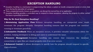 EXCEPTION HANDLING
 Exception handling is a mechanism in programming that allows a system to handle unexpected events or errors that
occur during the execution of a program.
 These unexpected events, known as exceptions, can disrupt the normal flow of an application.
 Exception handling provides a controlled way to respond to these exceptions, allowing the program to either correct
the issue or gracefully terminate.
Why Do We Need Exception Handling?
1.Maintaining Application Flow: Without exception handling, an unexpected error could
terminate the program abruptly. Exception handling ensures that the program can continue
running or terminate gracefully.
2.Informative Feedback: When an exception occurs, it provides valuable information about the
problem, helping developers to debug and users to understand the issue.
3.Resource Management: Exception handling can ensure that resources like database
connections or open files are closed properly even if an error occurs.
4.Enhanced Control: It allows developers to specify how the program should respond to specific
types of errors.
 