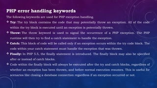 PHP error handling keywords
The following keywords are used for PHP exception handling.
 Try: The try block contains the code that may potentially throw an exception. All of the code
within the try block is executed until an exception is potentially thrown.
 Throw: The throw keyword is used to signal the occurrence of a PHP exception. The PHP
runtime will then try to find a catch statement to handle the exception.
 Catch: This block of code will be called only if an exception occurs within the try code block. The
code within your catch statement must handle the exception that was thrown.
 Finally: In PHP 5.5, the finally statement is introduced. The finally block may also be specified
after or instead of catch blocks.
 Code within the finally block will always be executed after the try and catch blocks, regardless of
whether an exception has been thrown, and before normal execution resumes. This is useful for
scenarios like closing a database connection regardless if an exception occurred or not.
 