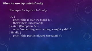 When to use try catch-finally
Example for try catch-finally:
try {
print "this is our try block n";
throw new Exception();
} catch (Exception $e) {
echo "something went wrong, caught yah! n";
} finally {
print "this part is always executed n";
}
 