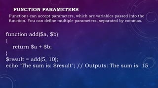 FUNCTION PARAMETERS
Functions can accept parameters, which are variables passed into the
function. You can define multiple parameters, separated by commas.
function add($a, $b)
{
return $a + $b;
}
$result = add(5, 10);
echo "The sum is: $result"; // Outputs: The sum is: 15
 
