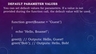 DEFAULT PARAMETER VALUES
You can set default values for parameters. If a value is not
provided during the function call, the default value will be used.
function greet($name = "Guest")
{
echo "Hello, $name!";
}
greet(); // Outputs: Hello, Guest!
greet("Bob"); // Outputs: Hello, Bob!
 
