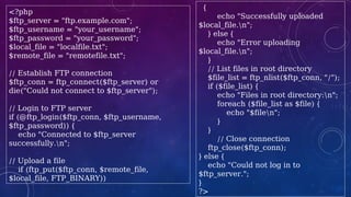 <?php
$ftp_server = "ftp.example.com";
$ftp_username = "your_username";
$ftp_password = "your_password";
$local_file = "localfile.txt";
$remote_file = "remotefile.txt";
// Establish FTP connection
$ftp_conn = ftp_connect($ftp_server) or
die("Could not connect to $ftp_server");
// Login to FTP server
if (@ftp_login($ftp_conn, $ftp_username,
$ftp_password)) {
echo "Connected to $ftp_server
successfully.n";
// Upload a file
if (ftp_put($ftp_conn, $remote_file,
$local_file, FTP_BINARY))
{
echo "Successfully uploaded
$local_file.n";
} else {
echo "Error uploading
$local_file.n";
}
// List files in root directory
$file_list = ftp_nlist($ftp_conn, "/");
if ($file_list) {
echo "Files in root directory:n";
foreach ($file_list as $file) {
echo "$filen";
}
}
// Close connection
ftp_close($ftp_conn);
} else {
echo "Could not log in to
$ftp_server.";
}
?>
 
