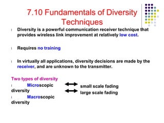 7.10 Fundamentals of Diversity
Techniques
l Diversity is a powerful communication receiver technique that
provides wireless link improvement at relatively low cost.
l Requires no training
l In virtually all applications, diversity decisions are made by the
receiver, and are unknown to the transmitter.
Two types of diversity
l Microscopic
diversity
l Macroscopic
diversity
small scale fading
large scale fading
 
