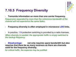 7.10.5 Frequency Diversity
l Transmits information on more than one carrier frequency.
frequencies separated by more than the coherence bandwidth of the
channel will not experience the same fades.
l Frequency diversity is often employed in microwave LOS links.
l In practice, 1:N protection switching is provided by a radio licensee,
When diversity is needed, the appropriate traffic is simply switched to
the backup frequency.
l Disadvantage: not only requires spare bandwidth but also
requires that there be as many receivers as there are channels
used for the frequency diversity.
for critical traffic, the expense may be justified.
 