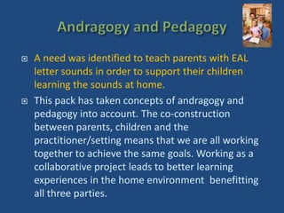  A need was identified to teach parents with EAL 
letter sounds in order to support their children 
learning the sounds at home. 
 This pack has taken concepts of andragogy and 
pedagogy into account. The co-construction 
between parents, children and the 
practitioner/setting means that we are all working 
together to achieve the same goals. Working as a 
collaborative project leads to better learning 
experiences in the home environment benefitting 
all three parties. 
 