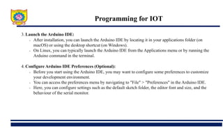 Programming for IOT
3. Launch the Arduino IDE:
• After installation, you can launch the Arduino IDE by locating it in your applications folder (on
macOS) or using the desktop shortcut (on Windows).
• On Linux, you can typically launch the Arduino IDE from the Applications menu or by running the
Arduino command in the terminal.
4. Configure Arduino IDE Preferences (Optional):
• Before you start using the Arduino IDE, you may want to configure some preferences to customize
your development environment.
• You can access the preferences menu by navigating to "File" > "Preferences" in the Arduino IDE.
• Here, you can configure settings such as the default sketch folder, the editor font and size, and the
behaviour of the serial monitor.
 