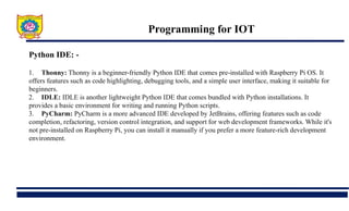 Programming for IOT
Python IDE: -
1. Thonny: Thonny is a beginner-friendly Python IDE that comes pre-installed with Raspberry Pi OS. It
offers features such as code highlighting, debugging tools, and a simple user interface, making it suitable for
beginners.
2. IDLE: IDLE is another lightweight Python IDE that comes bundled with Python installations. It
provides a basic environment for writing and running Python scripts.
3. PyCharm: PyCharm is a more advanced IDE developed by JetBrains, offering features such as code
completion, refactoring, version control integration, and support for web development frameworks. While it's
not pre-installed on Raspberry Pi, you can install it manually if you prefer a more feature-rich development
environment.
 