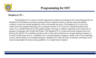 Programming for IOT
Raspberry Pi: -
The Raspberry Pi is a series of small single-board computers developed in the United Kingdom by the
Raspberry Pi Foundation to promote teaching of basic computer science in schools and in developing
countries. It does not include peripherals (such as keyboards and mice). The Raspberry Pi is a low cost,
credit-card sized computer that plugs into a computer monitor or TV, and uses a standard keyboard and
mouse. It is a capable little device that enables people of all ages to explore computing, and to learn how to
program in languages like Scratch and Python. The Raspberry Pi is a credit-card-sized computer that costs
between $5 and $35. It's available anywhere in the world, and can function as a proper desktop computer or
be used to build smart devices. A Raspberry Pi is a general-purpose computer, usually with a Linux operating
system, and the ability to run multiple programs. Raspberry Pi is like the brain. Its primary advantage comes
in processing higher level processing capability. It’s a single board computer.
 